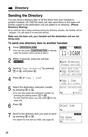 Page 3838
Sending the Directory
You can send a directory item or all the items from your handset to
another handset. KX-TG2740 users can also send items to the base unit.
Entries copied to the destination unit are added to its directory. (Phone
Directory Sharing)
•If an external call is being received during the directory transfer, the transfer will be
stopped. You will need to re-send the item(s).
Make sure the base unit, your handset and the destination unit are not
being used.
To send one directory item to...