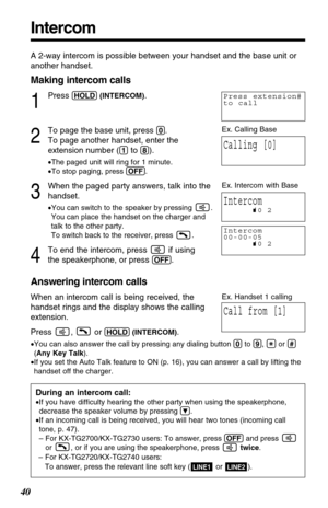 Page 40Intercom
40
A 2-way intercom is possible between your handset and the base unit or
another handset.
Making intercom calls
1
Press (HOLD)(INTERCOM).
2
To page the base unit, press (0).
To page another handset, enter the
extension number (
(1)to (8)).
•The paged unit will ring for 1 minute.
•To stop paging, press (OFF).
3
When the paged party answers, talk into the
handset.
•You can switch to the speaker by pressing  .
You can place the handset on the charger and
talk to the other party. 
To switch back to...