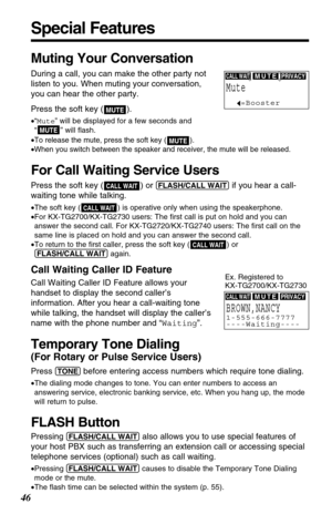 Page 46Special Features
46
Muting Your Conversation
During a call, you can make the other party not
listen to you. When muting your conversation,
you can hear the other party.
Press the soft key ( ).
•“Mute” will be displayed for a few seconds and
“” will ﬂash.
•
To release the mute, press the soft key ( ).
•When you switch between the speaker and receiver, the mute will be released. 
For Call Waiting Service Users
Press the soft key ( ) or (FLASH/CALL!WAIT)if you hear a call-
waiting tone while talking.
•The...