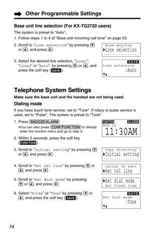 Page 54Base unit line selection (For KX-TG2720 users)
The system is preset to “Auto”.
1. Follow steps 1 to 4 of “Base unit incoming call tone” on page 53.
2. Scroll to “Line selection” by pressing 
Ö
or Ñ, and press á.
3. Select the desired line selection, “Line1”,
“Line2” or “Auto”, by pressing 
Öor Ñ, and
press the soft key ( )
.
Telephone System Settings
Make sure the base unit and the handset are not being used.
Dialing mode
If you have touch tone service, set to “Tone”. If rotary or pulse service is
used,...