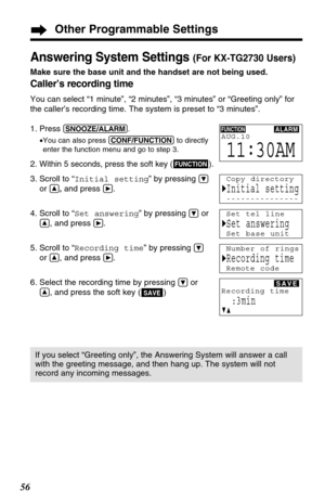 Page 5656
Other Programmable Settings
Answering System Settings (For KX-TG2730 Users)
Make sure the base unit and the handset are not being used.
Caller’s recording time 
You can select “1 minute”, “2 minutes”, “3 minutes” or “Greeting only” for
the caller’s recording time. The system is preset to “3 minutes”.
1. Press 
(SNOOZE/ALARM).
•You can also press (CONF/FUNCTION)to directly
enter the function menu and go to step 3.
2.Within 5 seconds, press the soft key ( ).
3. Scroll to “Initial setting” by pressing Ö...