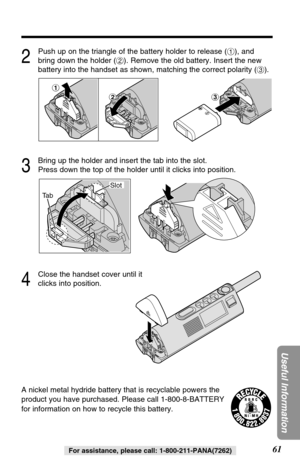 Page 6161
Useful Information
For assistance, please call: 1-800-211-PANA(7262)
A nickel metal hydride battery that is recyclable powers the
product you have purchased. Please call 1-800-8-BATTERY
for information on how to recycle this battery.
2
Push up on the triangle of the battery holder to release (#), and
bring down the holder ($). Remove the old battery. Insert the new
battery into the handset as shown, matching the correct polarity (%).
3
Bring up the holder and insert the tab into the slot. 
Press down...