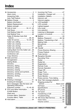 Page 6767
Useful Information
For assistance, please call: 1-800-211-PANA(7262)
Index
AAccessories .................................... 2
Alarm clock ................................... 12
Answering Calls ............................ 25
Auto Talk Feature ................... 16, 25
BBattery Charge ............................... 8
Battery information ......................... 9
Battery Replacement .................... 60
Battery strength .............................. 8
CCall on hold ...................... 24,...