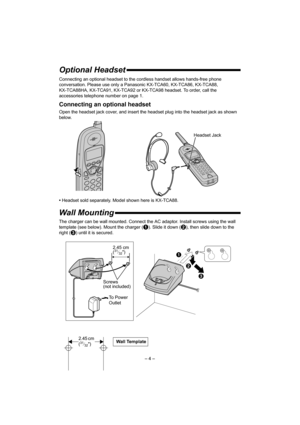 Page 4– 4 –
Optional Headset
Connecting an optional headset to the cordless handset allows hands-free phone 
conversation. Please use only a Panasonic KX-TCA60, KX-TCA86, KX-TCA88, 
KX-TCA88HA, KX-TCA91, KX-TCA92 or KX-TCA98 headset. To order, call the 
accessories telephone number on page 1.
Connecting an optional headset
Open the headset jack cover, and insert the headset plug into the headset jack as shown 
below. 
•Headset sold separately. Model shown here is KX-TCA88.
Wall Mounting
The charger can be wall...