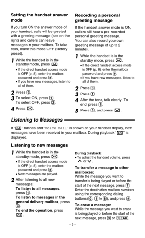 Page 9– 9–
Recording a personal
greeting message
If the handset answer mode is ON,
callers will hear a pre-recorded
personal greeting message.
You can also record your own
greeting message of up to 2
minutes.
1While the handset is in the
standby mode, press  . 
•If the direct handset access mode
is OFF (p. 8), enter the mailbox
password and press 
(#).
•If you have new messages, listen to
all of them.
2Press (3).
3Press (1).
4After the tone, talk clearly. To
end, press 
(1).
5Press (2), and press  .
Setting...