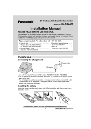 Page 1– 1 –
For assistance, please visit http://www.panasonic.com/phonehelp
PQQX15082ZB KU0706SC9
5.8 GHz Expandable Digital Cordless Handset
Model No. 
KX-TGA450
Installation Manual
PLEASE READ BEFORE USE AND SAVE.
This handset is an accessory cordless handset for use with the Panasonic KX-TG4500. 
This installation manual only describes the steps necessary to start up the handset. Please 
read the KX-TG4500 Operating Inst ructions for further details.
Installation
Connecting the Charger unit
•Use only the...