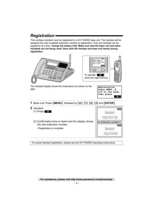 Page 3– 3 –
For assistance, please visit http://www.panasonic.com/phonehelp
Registration
This cordless handset must be registered to a KX-TG4500 base unit. The handset will be 
assigned the next available extension number  at registration. Only one handset can be 
registered at a time.  Charge the battery fully. Make su re that the base unit and other 
handsets are not being used. 
Have both the handset and base unit nearby during 
registration. 
The handset display shows the instructions as shown on the...