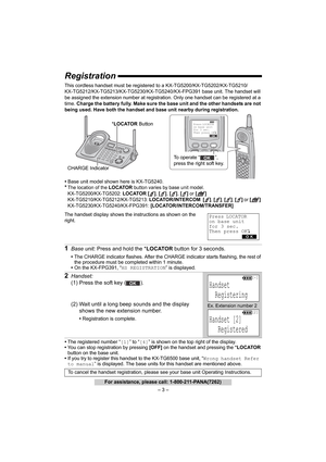 Page 3– 3 –
For assistance, please call: 1-800-211-PANA(7262)
Registration
This cordless handset must be registered to a KX-TG5200/KX-TG5202/KX-TG5210/
KX-TG5212/KX-TG5213/KX-TG5230/KX-TG5240/KX-FPG391 base unit. The handset will 
be assigned the extension number at registration. Only one handset can be registered at a 
time. Charge the battery fully. Make sure the base unit and the other handsets are not 
being used. 
Have both the handset and base unit nearby during registration. 
•Base unit model shown here...