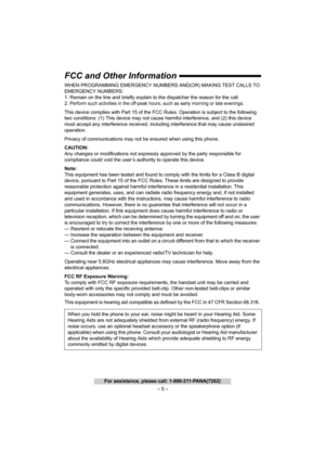 Page 5– 5 –
For assistance, please call: 1-800-211-PANA(7262)
FCC and Other Information
WHEN PROGRAMMING EMERGENCY NUMBERS AND(OR) MAKING TEST CALLS TO 
EMERGENCY NUMBERS:
1. Remain on the line and briefly explain to the dispatcher the reason for the call.
2.
Perform such activities in the off-peak hours, such as early morning or late evenings.
This device complies with Part 15 of the FCC Rules. Operation is subject to the following 
two conditions: (1) This device may not cause harmful interference, and (2)...