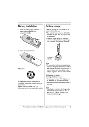 Page 3For assistance, please visit http://www.panasonic.com/consumersupport3
Battery installation
1Insert the battery (1), and press it 
down until it snaps into the 
compartment (2).
2Close the handset cover.
Attention:
A nickel metal hydride battery that is 
recyclable powers the product you have 
purchased.
Please call 1-800-8-BATTERY for 
information on how to recycle this battery.
Battery charge
Place the handset on the charger for 6 
hours before initial use.
LThe unit will beep once, the CHARGE...