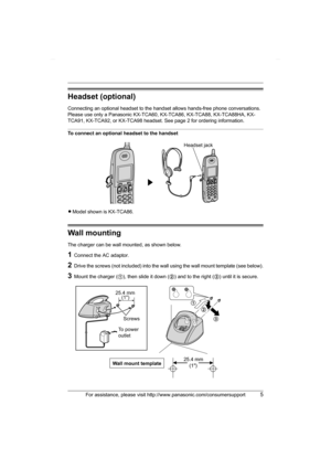 Page 5For assistance, please visit http://www.panasonic.com/consumersupport5
Headset (optional)
Connecting an optional headset to the handset allows hands-free phone conversations. 
Please use only a Panasonic KX-TCA60, KX-TCA86, KX-TCA88, KX-TCA88HA, KX-
TCA91, KX-TCA92, or KX-TCA98 headset. See page 2 for ordering information.
To connect an optional headset to the handset
LModel shown is KX-TCA86.
Wall mounting
The charger can be wall mounted, as shown below.
1Connect the AC adaptor.
2Drive the screws (not...