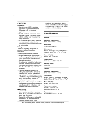 Page 7For assistance, please visit http://www.panasonic.com/consumersupport7
CAUTION:
Installation
LOperating near 5.8 GHz electrical 
appliances may cause interference. 
Move away from the electrical 
appliances.
LThe AC adaptor is used as the main 
disconnect device. Ensure that the AC 
outlet is installed near the unit and is 
easily accessible.
LTo prevent the electric shock, use only 
the included audio cable with the 
transformer when connecting the unit to 
an audio device.
Battery
To reduce the risk of...