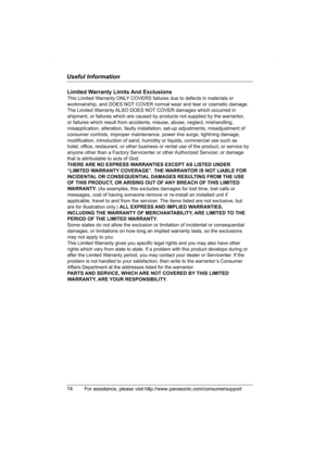 Page 14Useful Information
14For assistance, please visit http://www.panasonic.com/consumersupport
Limited Warranty Limits And Exclusions
This Limited Warranty ONLY COVERS failures due to defects in materials or 
workmanship, and DOES NOT COVER normal wear and tear or cosmetic damage. 
The Limited Warranty ALSO DOES NOT COVER damages which occurred in 
shipment, or failures which are caused by products not supplied by the warrantor, 
or failures which result from accidents, misuse, abuse, neglect, mishandling,...