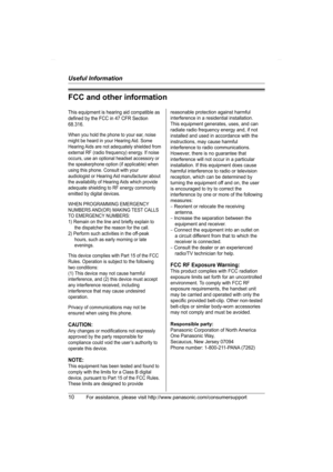 Page 10Useful Information
10For assistance, please visit http://www.panasonic.com/consumersupport
FCC and other information
This equipment is hearing aid compatible as 
defined by the FCC in 47 CFR Section 
68.316.
When you hold the phone to your ear, noise 
might be heard in your Hearing Aid. Some 
Hearing Aids are not adequately shielded from 
external RF (radio frequency) energy. If noise 
occurs, use an optional headset accessory or 
the speakerphone option (if applicable) when 
using this phone. Consult...