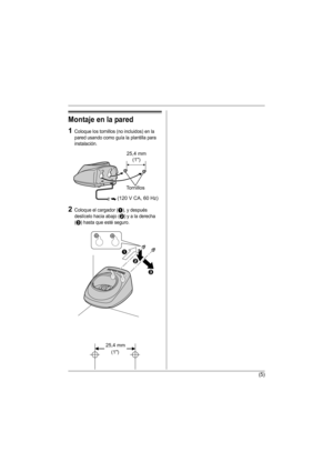 Page 16(5)
Montaje en la pared
1Coloque los tornillos (no incluidos) en la 
pared usando como guía la plantilla para 
instalación.
2Coloque el cargador (A), y después 
deslícelo hacia abajo (
B) y a la derecha 
(
C) hasta que esté seguro.
25,4 mm
(1)
Tornillos
(120 V CA, 60 Hz)
25,4 mm 
(1)
A
B
C
TGA560(sp).fm  Page 5  Wednesday, February 15, 2006  4:54 PM 