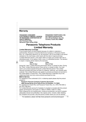 Page 11✄
For assistance, please visit http://www.panasonic.com/consumersupport11
Warranty
PANASONIC CONSUMER 
ELECTRONICS COMPANY, DIVISION 
OF PANASONIC CORPORATION OF 
NORTH AMERICA 
One Panasonic Way, 
Secaucus, New Jersey 07094PANASONIC PUERTO RICO, INC.
San Gabriel Industrial Park, 
Ave. 65 de Infantería, Km. 9.5,
Carolina, Puerto Rico 00985
Panasonic Telephone Products
Limited Warranty
Limited Warranty Coverage
If your product does not work properly because of a defect in materials or 
workmanship,...