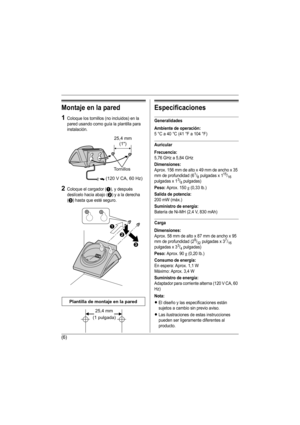 Page 20(6)
Montaje en la pared
1Coloque los tornillos (no incluidos) en la 
pared usando como guía la plantilla para 
instalación.
2Coloque el cargador (A), y después 
deslícelo hacia abajo (
B) y a la derecha 
(
C) hasta que esté seguro.
Especificaciones
Generalidades
Ambiente de operación:
5 °C a 40 °C (41 °F a 104 °F)
Auricular
Frecuencia:
5,76 GHz a 5,84 GHz
Dimensiones:
Aprox. 156 mm de alto x 49 mm de ancho x 35 
mm de profundidad (61/8 pulgadas x 115/16 
pulgadas x 13/8 pulgadas)
Peso: Aprox. 150 g (0,33...