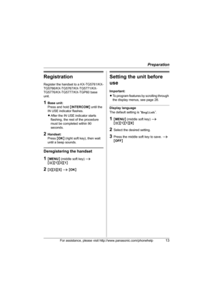 Page 13Preparation
For assistance, please visit http://www.panasonic.com/phonehelp13
Registration
Register the handset to a KX-TG5761/KX-
TG5766/KX-TG5767/KX-TG5771/KX-
TG5776/KX-TG5777/KX-TGP60 base 
unit.
1Base unit:
Press and hold {INTERCOM} until the 
IN USE indicator flashes.
LAfter the IN USE indicator starts 
flashing, the rest of the procedure 
must be completed within 90 
seconds.
2Handset:
Press {OK} (right soft key), then wait 
until a beep sounds.
Deregistering the handset
1{MENU} (middle soft key)...
