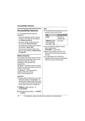 Page 14Accessibility Features
14For assistance, please visit http://www.panasonic.com/phonehelp
Accessibility features
The accessibility features allow the 
handset to: 
– announce displayed names or phone 
numbers in the caller list, phonebook, 
etc. (Name announce)
– announce certain function keys you 
have pressed. (Key announce)
– slow down the incoming audio during a 
conversation. (Slow Talk)
– announce the displayed caller name 
when a call is received. (Talking Caller 
ID, page 25)
Name announce
The...