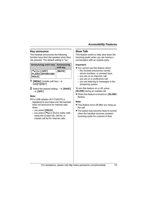 Page 15Accessibility Features
For assistance, please visit http://www.panasonic.com/phonehelp15
Key announce
The handset announces the following 
function keys from the speaker when they 
are pressed. The default setting is “On”.
1{MENU} (middle soft key) i 
{#}{7}{5}{1}
2Select the desired setting. i {SAVE} 
i {OFF}
Note:
LIf a USB adaptor (KX-TGA575) is 
registered to your base unit, the handset 
does not announce for Internet calls 
when:
– you press {HOLD}.
– you press {C} or {s} to make calls 
using the...