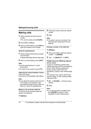 Page 16Making/Answering Calls
16For assistance, please visit http://www.panasonic.com/phonehelp
Making calls
1Lift the handset and dial the phone 
number.
LTo correct a digit, press {CLEAR}.
2Press {C} or {CALL}.
3When you finish talking, press {OFF} or 
place the handset on the charger.
Using the speakerphone
1Lift the handset, dial the phone number, 
and press {s}.
LSpeak alternately with the other party.
2When you finish talking, press {OFF}.
Note:
LUse the speakerphone in a quiet 
environment.
LTo switch to...