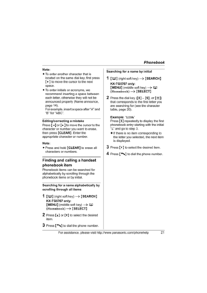 Page 21Phonebook
For assistance, please visit http://www.panasonic.com/phonehelp21
Note:
LTo enter another character that is 
located on the same dial key, first press 
{>} to move the cursor to the next 
space.
LTo enter initials or acronyms, we 
recommend inserting a space between 
each letter, otherwise they will not be 
announced properly (Name announce, 
page 14).
For example, insert a space after “A” and 
“B” for “ABC”.
Editing/correcting a mistake
Press {} to move the cursor to the 
character or number...