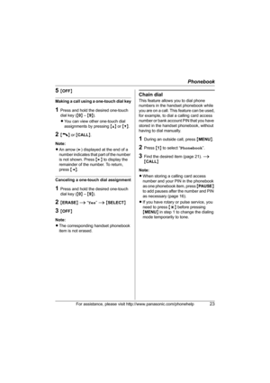 Page 23Phonebook
For assistance, please visit http://www.panasonic.com/phonehelp23
5{OFF}
Making a call using a one-touch dial key
1Press and hold the desired one-touch 
dial key ({0} – {9}).
LYou can view other one-touch dial 
assignments by pressing {^} or {V}.
2{C} or {CALL}.
Note:
LAn arrow (>) displayed at the end of a 
number indicates that part of the number 
is not shown. Press {>} to display the 
remainder of the number. To return, 
press {