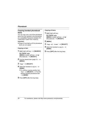 Page 24Phonebook
24For assistance, please visit http://www.panasonic.com/phonehelp
Copying handset phonebook 
items
You can copy one or all of the phonebook 
items from the handset to the phonebook 
of a compatible Panasonic handset (KX-
TGA570/KX-TGA571/KX-TGA572).
Important:
LRinger ID and light-up ID for phonebook 
items are not copied.
Copying an item
1{C} (right soft key) i {SEARCH}
KX-TG5767 only:
{MENU} (middle soft key) i C 
(Phonebook) i {SELECT}
2Find the desired item (page 21). i 
{MENU}
3“Copy” i...
