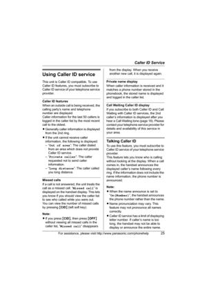 Page 25Caller ID Service
For assistance, please visit http://www.panasonic.com/phonehelp25
Using Caller ID service
This unit is Caller ID compatible. To use 
Caller ID features, you must subscribe to 
Caller ID service of your telephone service 
provider.
Caller ID features
When an outside call is being received, the 
calling party’s name and telephone 
number are displayed.
Caller information for the last 50 callers is 
logged in the caller list by the most recent 
call to the oldest.
LGenerally caller...