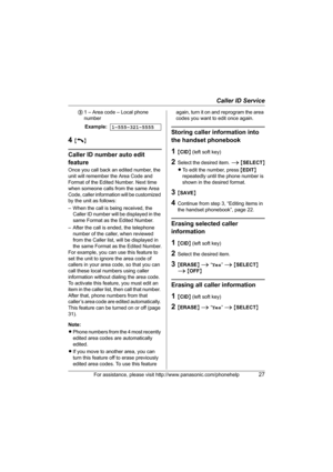 Page 27Caller ID Service
For assistance, please visit http://www.panasonic.com/phonehelp27
31 – Area code – Local phone 
number
4{C}
Caller ID number auto edit 
feature
Once you call back an edited number, the 
unit will remember the Area Code and 
Format of the Edited Number. Next time 
when someone calls from the same Area 
Code, caller information will be customized 
by the unit as follows: 
– When the call is being received, the 
Caller ID number will be displayed in the 
same Format as the Edited Number.
–...