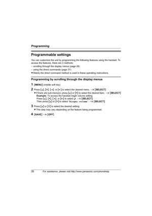 Page 28Programming
28For assistance, please visit http://www.panasonic.com/phonehelp
Programmable settings
You can customize the unit by programming the following features using the handset. To 
access the features, there are 2 methods: 
– scrolling through the display menus (page 28) 
– using the direct commands (page 31)
LMainly the direct command method is used in these operating instructions.
Programming by scrolling through the display menus
1{MENU} (middle soft key)
2Press {^}, {V}, {} to select the...