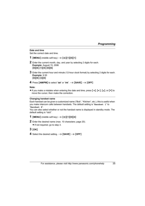 Page 35Programming
For assistance, please visit http://www.panasonic.com/phonehelp35
Date and time
Set the correct date and time.
1{MENU} (middle soft key) i {#}{1}{0}{1}
2Enter the current month, day, and year by selecting 2 digits for each.
Example: August 15, 2006
{0}{8} {1}{5} {0}{6}
3Enter the current hour and minute (12-hour clock format) by selecting 2 digits for each.
Example: 9:30
{0}{9} {3}{0}
4Press {AM/PM} to select “AM” or “PM”. i {SAVE} i {OFF}
Note:
LIf you make a mistake when entering the date...