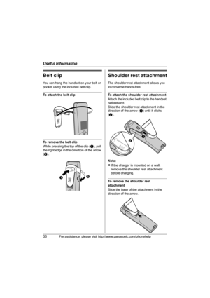 Page 36Useful Information
36For assistance, please visit http://www.panasonic.com/phonehelp
Belt clip
You can hang the handset on your belt or 
pocket using the included belt clip.
To attach the belt clip
To remove the belt clip
While pressing the top of the clip (A), pull 
the right edge in the direction of the arrow 
(B).
Shoulder rest attachment
The shoulder rest attachment allows you 
to converse hands-free.
To attach the shoulder rest attachment
Attach the included belt clip to the handset 
beforehand....