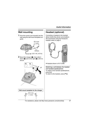 Page 37Useful Information
For assistance, please visit http://www.panasonic.com/phonehelp37
Wall mounting
1Drive the screws (not included) into the 
wall using the wall mount template as a 
guide.
2Mount the charger (A), then slide it 
down (B) and to the right (C) until it is 
secure.
Headset (optional)
Connecting a headset to the handset 
allows hands-free phone conversations. 
We recommend using the Panasonic 
headset noted on page 6.
LHeadset shown is KX-TCA86.
Switching a call between the headset 
and...