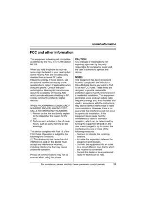 Page 39Useful Information
For assistance, please visit http://www.panasonic.com/phonehelp39
FCC and other information
This equipment is hearing aid compatible 
as defined by the FCC in 47 CFR Section 
68.316.
When you hold the phone to your ear, 
noise might be heard in your Hearing Aid. 
Some Hearing Aids are not adequately 
shielded from external RF (radio 
frequency) energy. If noise occurs, use 
an optional headset accessory or the 
speakerphone option (if applicable) when 
using this phone. Consult with...