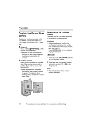 Page 12Preparation
12For assistance, please visit http://www.panasonic.com/phonehelp
Registering the cordless 
camera
Register the cordless camera to a KX-
TG5761/KX-TG5766/KX-TG5767/KX-
TG5771/KX-TG5776/KX-TG5777 base 
unit.
1Base unit:
Press and hold {INTERCOM} until the 
IN USE indicator flashes.
LAfter the IN USE indicator starts 
flashing, the rest of the procedure 
must be completed within 90 
seconds.
2Cordless camera:
Press PROG. (program) on the back 
side of the cordless camera with a 
pointed object...