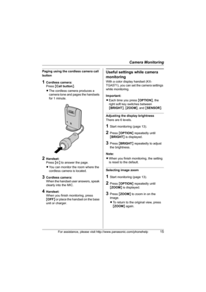 Page 15Camera Monitoring
For assistance, please visit http://www.panasonic.com/phonehelp15
Paging using the cordless camera call 
button
1Cordless camera:
Press {Call button}.
LThe cordless camera produces a 
camera tone and pages the handsets 
for 1 minute.
2Handset:
Press {s} to answer the page.
LYou can monitor the room where the 
cordless camera is located.
3Cordless camera:
When the handset user answers, speak 
clearly into the MIC.
4Handset:
When you finish monitoring, press 
{OFF} or place the handset on...
