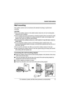 Page 17Useful Information
For assistance, please visit http://www.panasonic.com/phonehelp17
Wall mounting
The cordless camera can be mounted by the standard mounting or upside down 
mounting.
CAUTION:
LMount the cordless camera on the stable location where the unit can be adequately 
supported when installing.
LThe AC adaptor should be connected to a vertically oriented or floor-mounted AC outlet. 
Do not connect the AC adaptor to a ceiling-mounted AC outlet, as the weight of the 
adaptor may cause it to become...