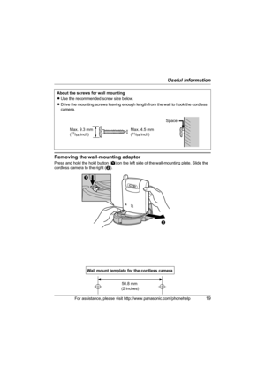 Page 19Useful Information
For assistance, please visit http://www.panasonic.com/phonehelp19
Removing the wall-mounting adaptor
Press and hold the hold button (A) on the left side of the wall-mounting plate. Slide the 
cordless camera to the right (B). About the screws for wall mounting
LUse the recommended screw size below.
LDrive the mounting screws leaving enough length from the wall to hook the cordless 
camera.
Max. 9.3 mm
(23/64 inch)Space
Max. 4.5 mm
(11/64 inch)
B
A
Wall mount template for the cordless...