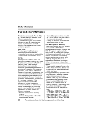 Page 22Useful Information
22For assistance, please visit http://www.panasonic.com/phonehelp
FCC and other information
This device complies with Part 15 of the 
FCC Rules. Operation is subject to the 
following two conditions:
(1) This device may not cause harmful 
interference, and (2) this device must 
accept any interference received, 
including interference that may cause 
undesired operation.
CAUTION:
Any changes or modifications not 
expressly approved by the party 
responsible for compliance could void...