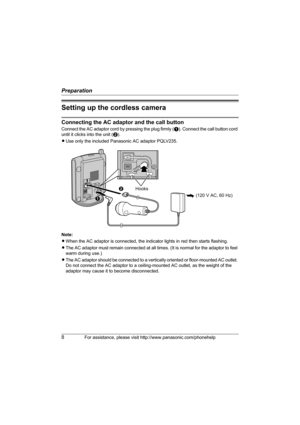 Page 8Preparation
8For assistance, please visit http://www.panasonic.com/phonehelp
Setting up the cordless camera
Connecting the AC adaptor and the call button
Connect the AC adaptor cord by pressing the plug firmly (A). Connect the call button cord 
until it clicks into the unit (B).
LUse only the included Panasonic AC adaptor PQLV235.
 
Note:
LWhen the AC adaptor is connected, the indicator lights in red then starts flashing.
LThe AC adaptor must remain connected at all times. (It is normal for the adaptor...