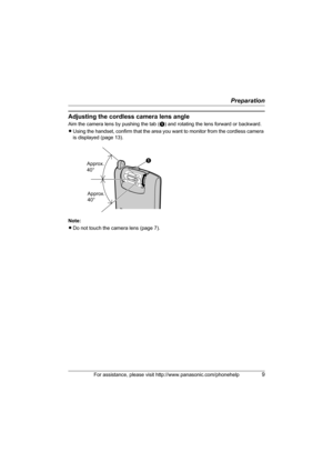 Page 9Preparation
For assistance, please visit http://www.panasonic.com/phonehelp9
Adjusting the cordless camera lens angle
Aim the camera lens by pushing the tab (A) and rotating the lens forward or backward.
LUsing the handset, confirm that the area you want to monitor from the cordless camera 
is displayed (page 13).
Note:
LDo not touch the camera lens (page 7).
A
Approx. 
40°
Approx. 
40°
TGA573(e).book  Page 9  Monday, April 24, 2006  2:05 PM 