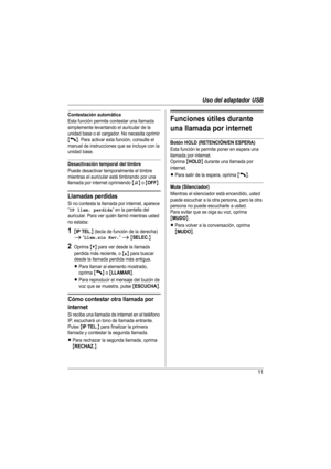 Page 11Uso del adaptador USB
11
Contestación automática
Esta función permite contestar una llamada 
simplemente levantando el auricular de la 
unidad base o el cargador. No necesita oprimir 
{C}. Para activar esta función, consulte el 
manual de instrucciones que se incluye con la 
unidad base. 
Desactivación temporal del timbre
Puede desactivar temporalmente el timbre 
mientras el auricular está timbrando por una 
llamada por internet oprimiendo 
{~} o {OFF}. 
Llamadas perdidas
Si no contesta la llamada por...