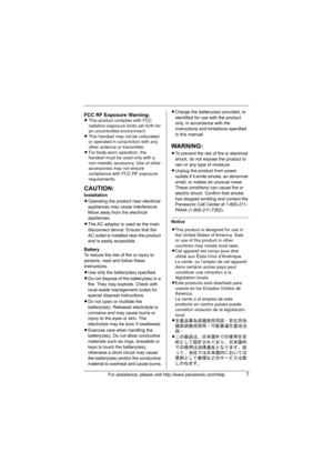 Page 7For assistance, please visit http://www.panasonic.com/help7
CAUTION:
Installation
LOperating the product near electrical 
appliances may cause interference. 
Move away from the electrical 
appliances.
LThe AC adaptor is used as the main 
disconnect device. Ensure that the 
AC outlet is installed near the product 
and is easily accessible.
Battery
To reduce the risk of fire or injury to 
persons, read and follow these 
instructions.
LUse only the battery(ies) specified.
LDo not dispose of the battery(ies)...