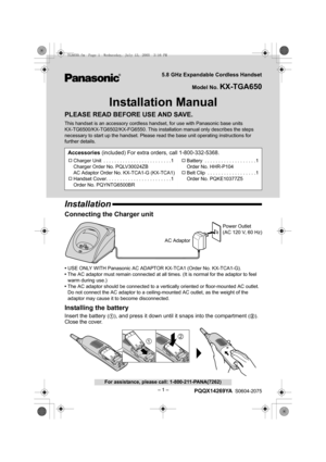 Page 1– 1 –
For assistance, please call: 1-800-211-PANA(7262)
5.8 GHz Expandable Cordless Handset
Model No. 
KX-TGA650
Installation Manual
PLEASE READ BEFORE USE AND SAVE.
This handset is an accessory cordless handset, for use with Panasonic base units 
KX-TG6500/KX-TG6502/KX-FG6550. This installation manual only describes the steps 
necessary to start up the handset. Please read the base unit operating instructions for 
further details.
Installation
Connecting the Charger unit
•USE ONLY WITH Panasonic AC...