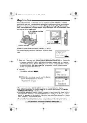 Page 3– 3 –
For assistance, please call: 1-800-211-PANA(7262)
Registration
This cordless handset, KX-TGA650, must be registered to a KX-TG6500/KX-TG6502/
KX-FG6550 base unit. The handset will be assigned the extension number at registration. 
Only one handset can be registered at a time. Charge the battery fully. Make sure the 
base unit and the other handsets are not being used. 
Have both the handset and base 
unit nearby during registration. 
•Base unit model shown here is KX-TG6500/KX-TG6502.
The handset...