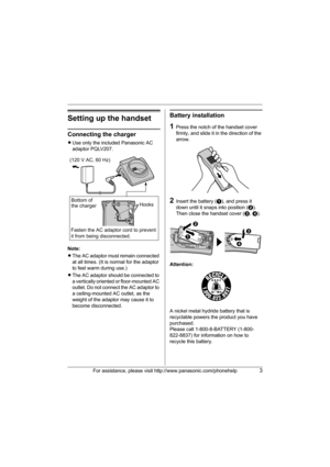 Page 3For assistance, please visit http://www.panasonic.com/phonehelp3
Setting up the handset
Connecting the charger
LUse only the included Panasonic AC 
adaptor PQLV207.
Note:
LThe AC adaptor must remain connected 
at all times. (It is normal for the adaptor 
to feel warm during use.)
LThe AC adaptor should be connected to 
a vertically oriented or floor-mounted AC 
outlet. Do not connect the AC adaptor to 
a ceiling-mounted AC outlet, as the 
weight of the adaptor may cause it to 
become disconnected....