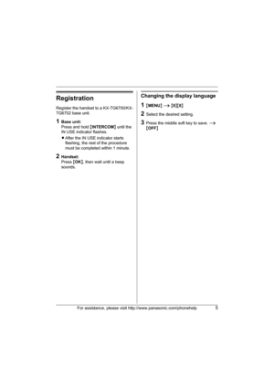 Page 5For assistance, please visit http://www.panasonic.com/phonehelp5
Registration
Register the handset to a KX-TG6700/KX-
TG6702 base unit.
1Base unit:
Press and hold {INTERCOM} until the 
IN USE indicator flashes.
LAfter the IN USE indicator starts 
flashing, the rest of the procedure 
must be completed within 1 minute.
2Handset:
Press {OK}, then wait until a beep 
sounds.
Changing the display language
1{MENU} i {0}{8}
2Select the desired setting.
3Press the middle soft key to save. i 
{OFF}
TGA670(e).fm...