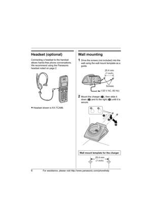 Page 66For assistance, please visit http://www.panasonic.com/phonehelp
Headset (optional)
Connecting a headset to the handset 
allows hands-free phone conversations. 
We recommend using the Panasonic 
headset noted on page 2.
LHeadset shown is KX-TCA86.
Wall mounting
1Drive the screws (not included) into the 
wall using the wall mount template as a 
guide.
2Mount the charger (A), then slide it 
down (B) and to the right (C) until it is 
secure.
25.4 mm
(1 inch)
Screws
(120 V AC, 60 Hz)
A
B
C
Wall mount...