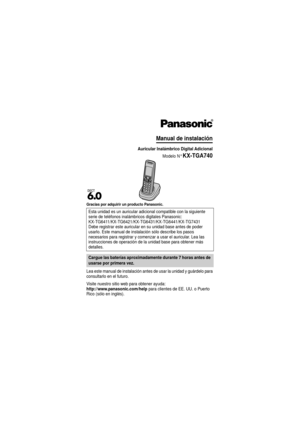 Page 1Gracias por adquirir un producto Panasonic.
Lea este manual de instalación antes de usar la unidad y guárdelo para 
consultarlo en el futuro.
Visite nuestro sitio web para obtener ayuda:
http://www.panasonic.com/help para clientes de EE. UU. o Puerto 
Rico (sólo en inglés). Esta unidad es un auricular adici
onal compatible con la siguiente 
serie de teléfonos inalámbr icos digitales Panasonic:
KX-TG6411/KX-TG6421/KX-TG6431/KX-TG6441/KX-TG7431
Debe registrar este auricular en su unidad base antes de poder...